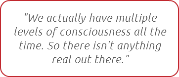 "We actually have multiple  levels of consciousness all the time. So there isn't anything real out there."