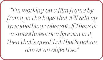 "I'm working on a film frame by frame, in the hope that it'll add up to something coherent. If there is a smoothness or a lyricism in it, then that's great but that's not an aim or an objective."