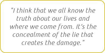 "I think that we all know the truth about our lives and where we come from. It’s the concealment of the lie that creates the damage."