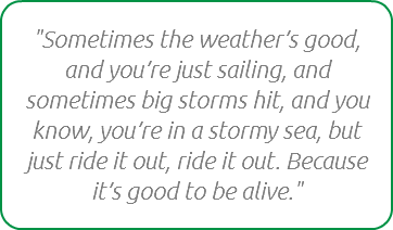 "Sometimes the weather’s good, and you’re just sailing, and sometimes big storms hit, and you know, you’re in a stormy sea, but just ride it out, ride it out. Because it’s good to be alive."