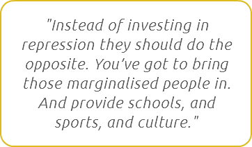 "Instead of investing in repression they should do the opposite. You’ve got to bring those marginalised people in. And provide schools, and sports, and culture."