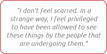 "I don’t feel scarred. In a strange way, I feel privileged to have been allowed to see these things by the people that are undergoing them.”