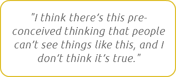 "I think there’s this pre-conceived thinking that people can’t see things like this, and I don’t think it’s true."