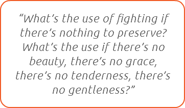 “What’s the use of fighting if there’s nothing to preserve?  What’s the use if there’s no beauty, there’s no grace, there’s no tenderness, there’s no gentleness?”